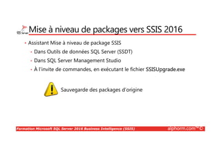 Formation Microsoft SQL Server 2016 Business Intelligence (SSIS) alphorm.com™©
Mise à niveau de packages vers SSIS 2016
• Assistant Mise à niveau de package SSIS
• Dans Outils de données SQL Server (SSDT)
• Dans SQL Server Management Studio
• À l'invite de commandes, en exécutant le fichier SSISUpgrade.exe
Sauvegarde des packages d’origine
 