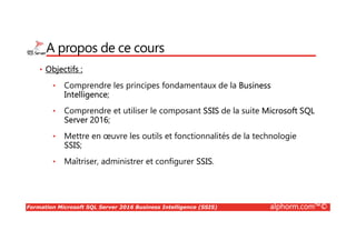 Formation Microsoft SQL Server 2016 Business Intelligence (SSIS) alphorm.com™©
A propos de ce cours
• Objectifs :
• Comprendre les principes fondamentaux de la Business
Intelligence;
• Comprendre et utiliser le composant SSIS de la suite Microsoft SQL
Server 2016;
• Mettre en œuvre les outils et fonctionnalités de la technologie
SSIS;
• Maîtriser, administrer et configurer SSIS.
 