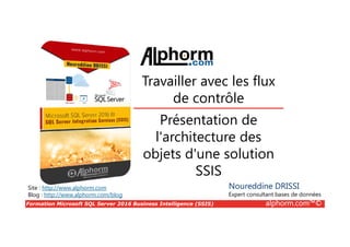 Formation Microsoft SQL Server 2016 Business Intelligence (SSIS) alphorm.com™©
Site : http://www.alphorm.com
Blog : http://www.alphorm.com/blog
Présentation de
l'architecture des
objets d'une solution
SSIS
Travailler avec les flux
de contrôle
Noureddine DRISSI
Expert consultant bases de données
 