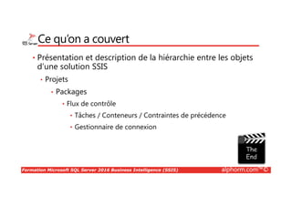 Formation Microsoft SQL Server 2016 Business Intelligence (SSIS) alphorm.com™©
Ce qu’on a couvert
• Présentation et description de la hiérarchie entre les objets
d’une solution SSIS
• Projets
• Packages
• Flux de contrôle
• Tâches / Conteneurs / Contraintes de précédence
• Gestionnaire de connexion
 