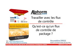 Formation Microsoft SQL Server 2016 Business Intelligence (SSIS) alphorm.com™©
Site : http://www.alphorm.com
Blog : http://www.alphorm.com/blog
Qu'est-ce qu'un flux
de contrôle de
package ?
Noureddine DRISSI
Expert consultant bases de données
Travailler avec les flux
de contrôle
 