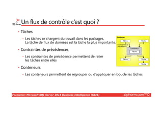 Formation Microsoft SQL Server 2016 Business Intelligence (SSIS) alphorm.com™©
Un flux de contrôle c’est quoi ?
• Tâches
• Les tâches se chargent du travail dans les packages.
La tâche de flux de données est la tâche la plus importante.
• Contraintes de précédences
• Les contraintes de précédence permettent de relier
les tâches entre elles
• Conteneurs
• Les conteneurs permettent de regrouper ou d’appliquer en boucle les tâches
 