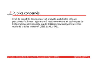 Formation Microsoft SQL Server 2016 Business Intelligence (SSIS) alphorm.com™©
Publics concernés
• Chef de projet BI, développeurs et analyste, architectes et toute
personnes souhaitant apprendre à mettre en œuvre les techniques de
l’informatique décisionnelle ou de BI (Business Intelligence) avec les
outils de la suite Microsoft (SSIS, SSAS, SSRS).
 
