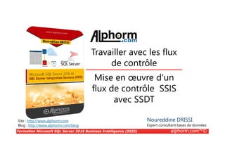 Formation Microsoft SQL Server 2016 Business Intelligence (SSIS) alphorm.com™©
Site : http://www.alphorm.com
Blog : http://www.alphorm.com/blog
Mise en œuvre d'un
flux de contrôle SSIS
avec SSDT
Noureddine DRISSI
Expert consultant bases de données
Travailler avec les flux
de contrôle
 