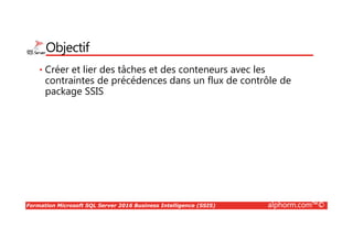 Formation Microsoft SQL Server 2016 Business Intelligence (SSIS) alphorm.com™©
Objectif
• Créer et lier des tâches et des conteneurs avec les
contraintes de précédences dans un flux de contrôle de
package SSIS
 