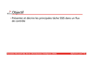Formation Microsoft SQL Server 2016 Business Intelligence (SSIS) alphorm.com™©
Objectif
• Présenter et décrire les principales tâche SSIS dans un flux
de contrôle
 
