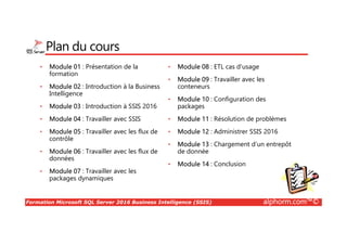 Formation Microsoft SQL Server 2016 Business Intelligence (SSIS) alphorm.com™©
Plan du cours
• Module 01 : Présentation de la
formation
• Module 02 : Introduction à la Business
Intelligence
• Module 03 : Introduction à SSIS 2016
• Module 04 : Travailler avec SSIS
• Module 05 : Travailler avec les flux de
contrôle
• Module 06 : Travailler avec les flux de
données
• Module 07 : Travailler avec les
packages dynamiques
• Module 08 : ETL cas d'usage
• Module 09 : Travailler avec les
conteneurs
• Module 10 : Configuration des
packages
• Module 11 : Résolution de problèmes
• Module 12 : Administrer SSIS 2016
• Module 13 : Chargement d’un entrepôt
de donnée
• Module 14 : Conclusion
 