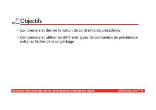 Formation Microsoft SQL Server 2016 Business Intelligence (SSIS) alphorm.com™©
Objectifs
• Comprendre et décrire la notion de contrainte de précédence
• Comprendre et utiliser les différents types de contraintes de précédence
entre les tâches dans un package
 