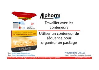 Formation Microsoft SQL Server 2016 Business Intelligence (SSIS) alphorm.com™©
Site : http://www.alphorm.com
Blog : http://www.alphorm.com/blog
Utiliser un conteneur de
séquence pour
organiser un package
Noureddine DRISSI
Expert consultant bases de données
Travailler avec les
conteneurs
 