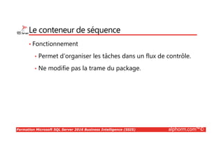 Formation Microsoft SQL Server 2016 Business Intelligence (SSIS) alphorm.com™©
Le conteneur de séquence
• Fonctionnement
• Permet d’organiser les tâches dans un flux de contrôle.
• Ne modifie pas la trame du package.
 