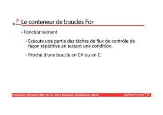 Formation Microsoft SQL Server 2016 Business Intelligence (SSIS) alphorm.com™©
Le conteneur de boucles For
• Fonctionnement
• Exécute une partie des tâches de flux de contrôle de
façon répétitive en testant une condition.
• Proche d’une boucle en C# ou en C.
 