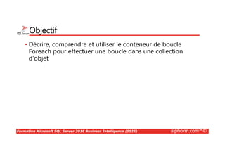 Formation Microsoft SQL Server 2016 Business Intelligence (SSIS) alphorm.com™©
Objectif
• Décrire, comprendre et utiliser le conteneur de boucle
Foreach pour effectuer une boucle dans une collection
d’objet
 