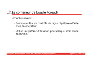 Formation Microsoft SQL Server 2016 Business Intelligence (SSIS) alphorm.com™©
Le conteneur de boucle Foreach
• Fonctionnement
• Exécute un flux de contrôle de façon répétitive à l'aide
d'un énumérateur.
• Utilise un système d’itération pour chaque item d’une
collection.
 