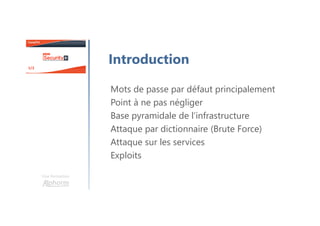 Mots de passe par défaut principalement
Point à ne pas négliger
Base pyramidale de l’infrastructure
Attaque par dictionnaire (Brute Force)
Attaque sur les services
Exploits
Une formation
Introduction
 