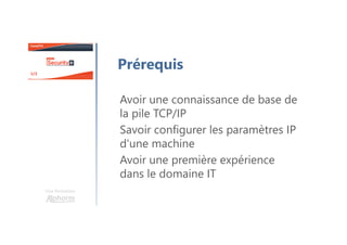 Une formation
Prérequis
Avoir une connaissance de base de
la pile TCP/IP
Savoir configurer les paramètres IP
d'une machine
Avoir une première expérience
dans le domaine IT
 