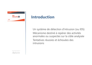 Une formation
Introduction
Un système de détection d'intrusion (ou IDS)
Mécanisme destiné à repérer des activités
anormales ou suspectes sur la cible analysée
Tentatives réussies et échouées des
intrusions
 