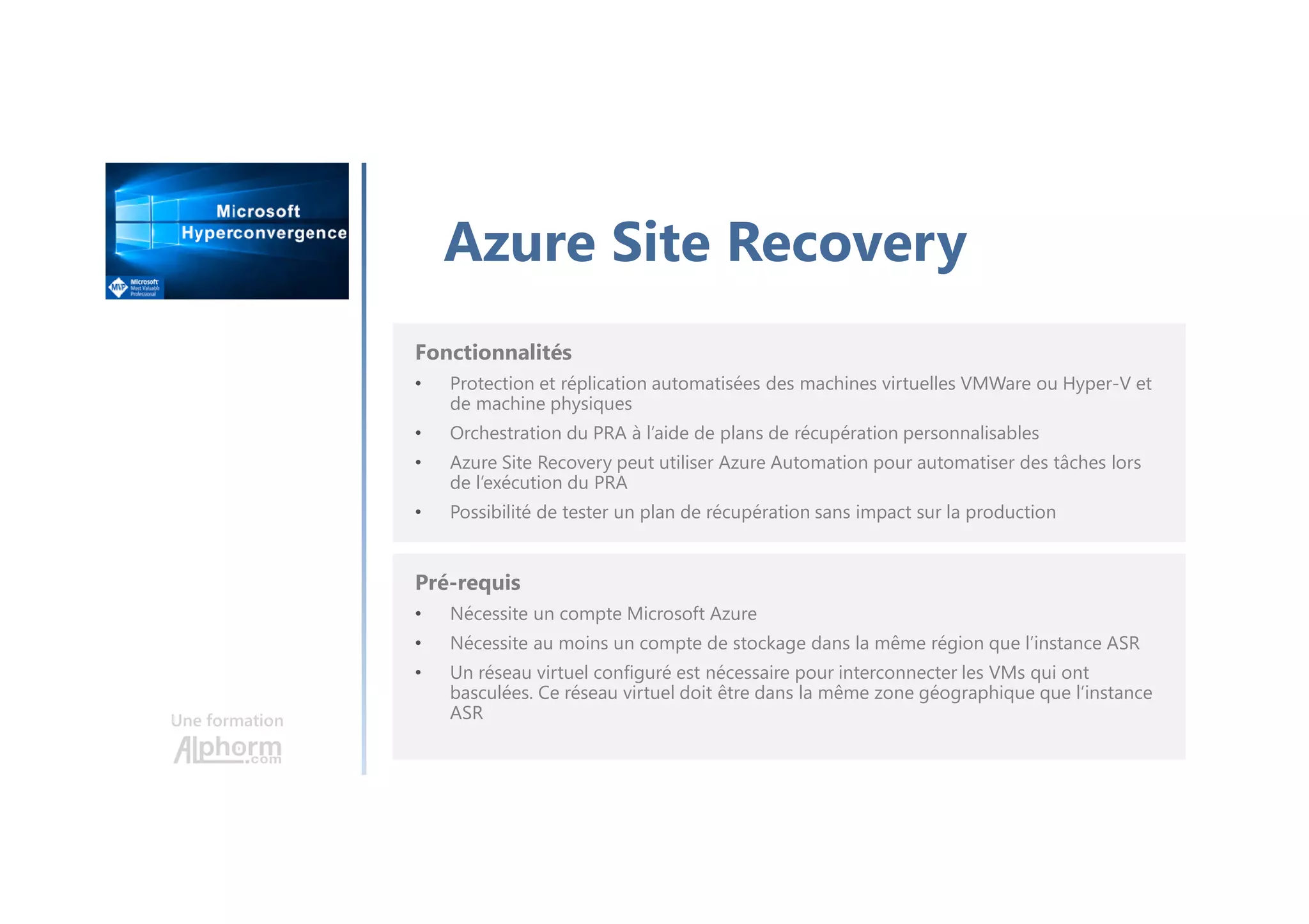 Une formation
Azure Site Recovery
Fonctionnalités
• Protection et réplication automatisées des machines virtuelles VMWare ou Hyper-V et
de machine physiques
• Orchestration du PRA à l’aide de plans de récupération personnalisables
• Azure Site Recovery peut utiliser Azure Automation pour automatiser des tâches lors
de l’exécution du PRA
• Possibilité de tester un plan de récupération sans impact sur la production
Pré-requis
• Nécessite un compte Microsoft Azure
• Nécessite au moins un compte de stockage dans la même région que l’instance ASR
• Un réseau virtuel configuré est nécessaire pour interconnecter les VMs qui ont
basculées. Ce réseau virtuel doit être dans la même zone géographique que l’instance
ASR
 