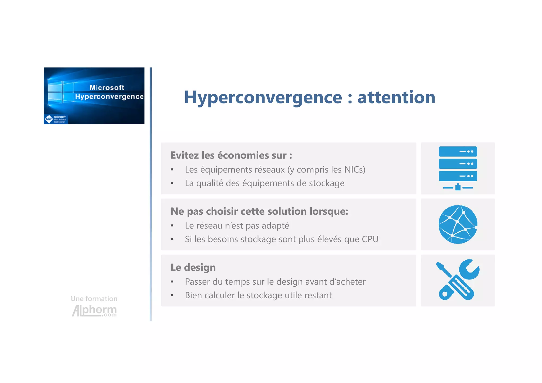Une formation
Hyperconvergence : attention
Evitez les économies sur :
• Les équipements réseaux (y compris les NICs)
• La qualité des équipements de stockage
Ne pas choisir cette solution lorsque:
• Le réseau n’est pas adapté
• Si les besoins stockage sont plus élevés que CPU
Le design
• Passer du temps sur le design avant d’acheter
• Bien calculer le stockage utile restant
 