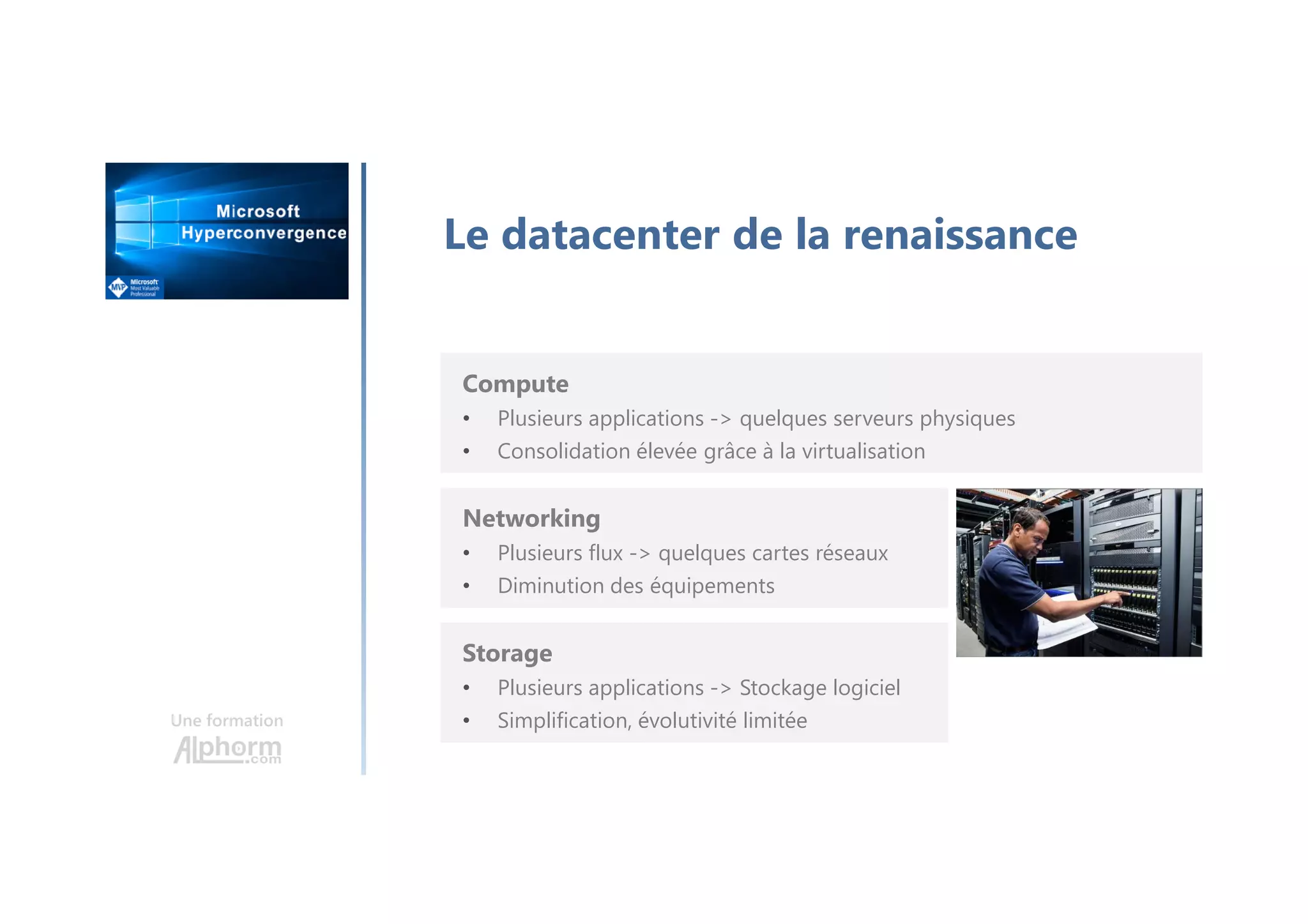Une formation
Le datacenter de la renaissance
Compute
• Plusieurs applications -> quelques serveurs physiques
• Consolidation élevée grâce à la virtualisation
Networking
• Plusieurs flux -> quelques cartes réseaux
• Diminution des équipements
Storage
• Plusieurs applications -> Stockage logiciel
• Simplification, évolutivité limitée
 