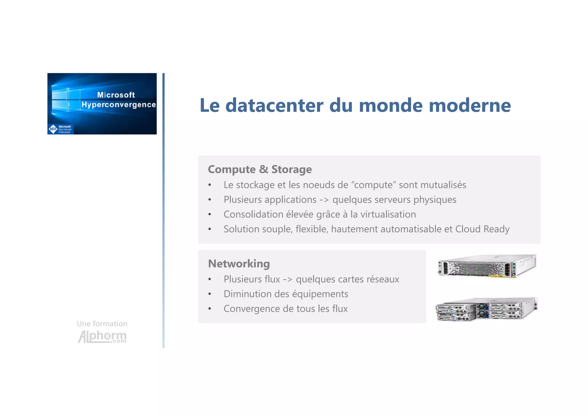 Une formation
Le datacenter du monde moderne
Compute & Storage
• Le stockage et les noeuds de “compute” sont mutualisés
• Plusieurs applications -> quelques serveurs physiques
• Consolidation élevée grâce à la virtualisation
• Solution souple, flexible, hautement automatisable et Cloud Ready
Networking
• Plusieurs flux -> quelques cartes réseaux
• Diminution des équipements
• Convergence de tous les flux
 