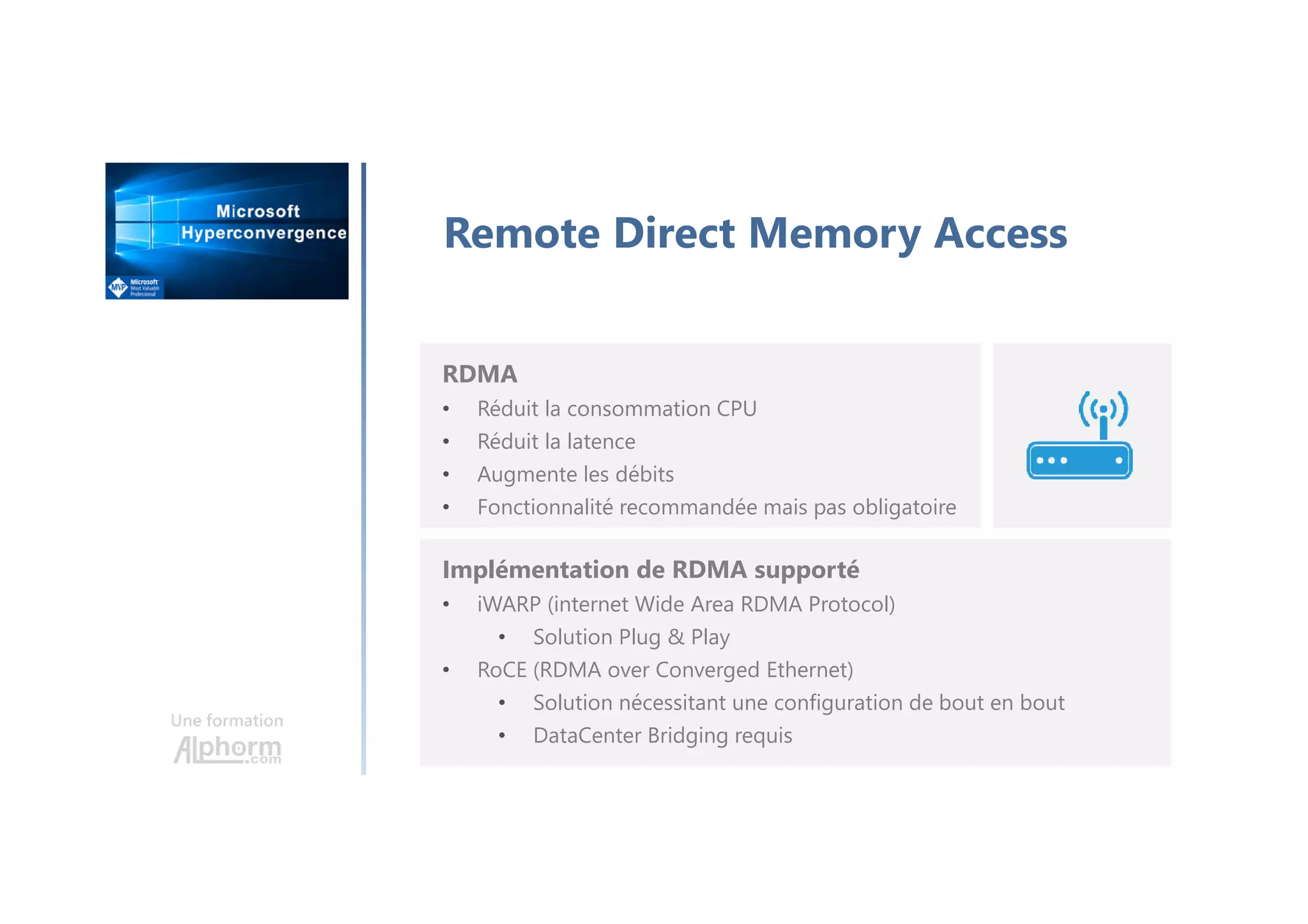 Une formation
Remote Direct Memory Access
RDMA
• Réduit la consommation CPU
• Réduit la latence
• Augmente les débits
• Fonctionnalité recommandée mais pas obligatoire
Implémentation de RDMA supporté
• iWARP (internet Wide Area RDMA Protocol)
• Solution Plug & Play
• RoCE (RDMA over Converged Ethernet)
• Solution nécessitant une configuration de bout en bout
• DataCenter Bridging requis
 