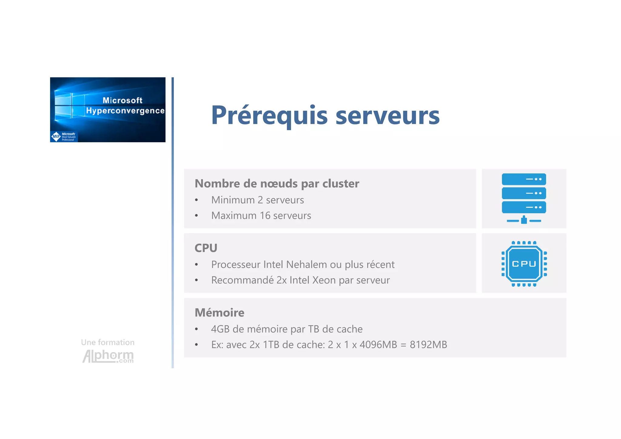 Une formation
Prérequis serveurs
Nombre de nœuds par cluster
• Minimum 2 serveurs
• Maximum 16 serveurs
CPU
• Processeur Intel Nehalem ou plus récent
• Recommandé 2x Intel Xeon par serveur
Mémoire
• 4GB de mémoire par TB de cache
• Ex: avec 2x 1TB de cache: 2 x 1 x 4096MB = 8192MB
 