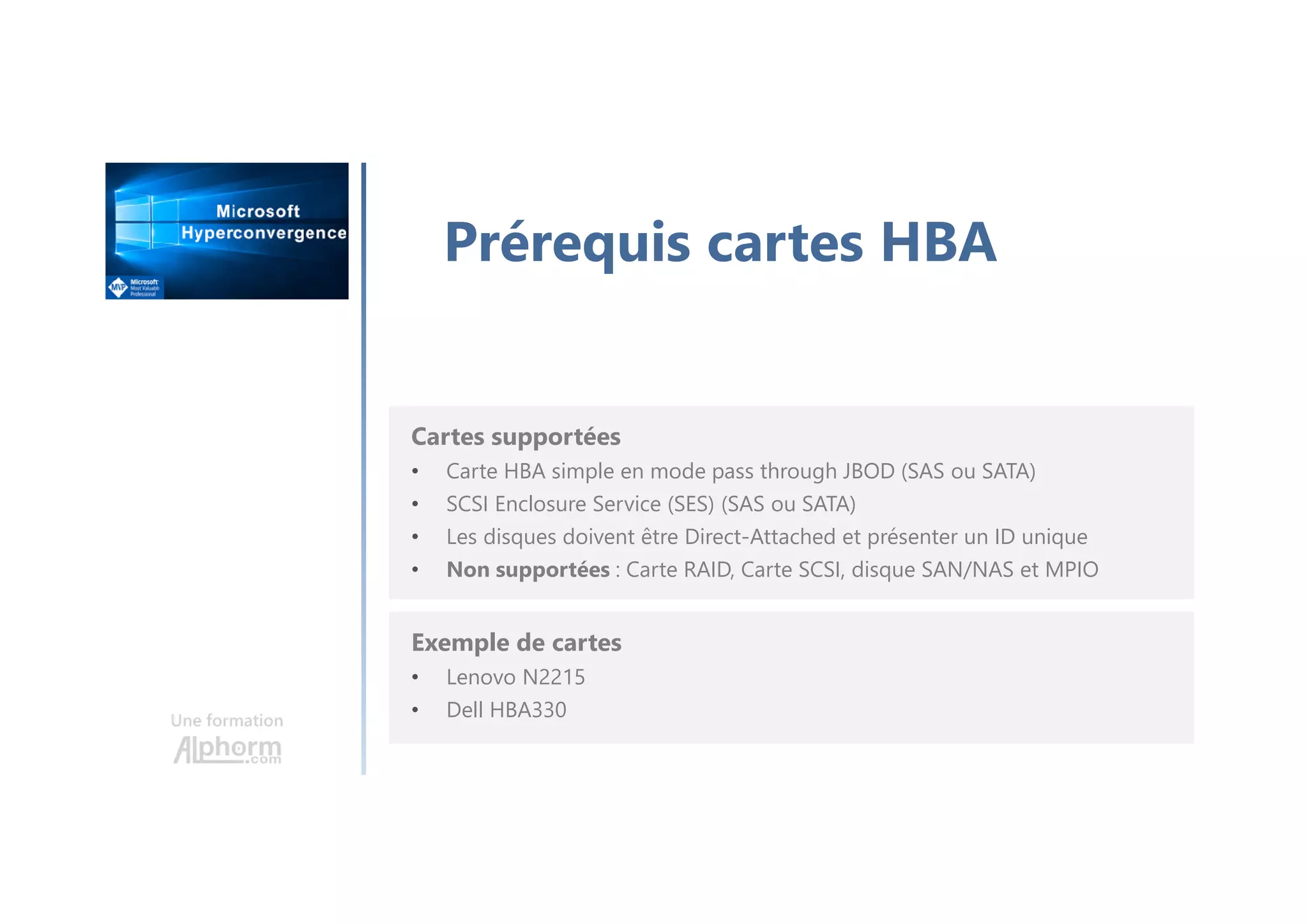 Une formation
Prérequis cartes HBA
Cartes supportées
• Carte HBA simple en mode pass through JBOD (SAS ou SATA)
• SCSI Enclosure Service (SES) (SAS ou SATA)
• Les disques doivent être Direct-Attached et présenter un ID unique
• Non supportées : Carte RAID, Carte SCSI, disque SAN/NAS et MPIO
Exemple de cartes
• Lenovo N2215
• Dell HBA330
 
