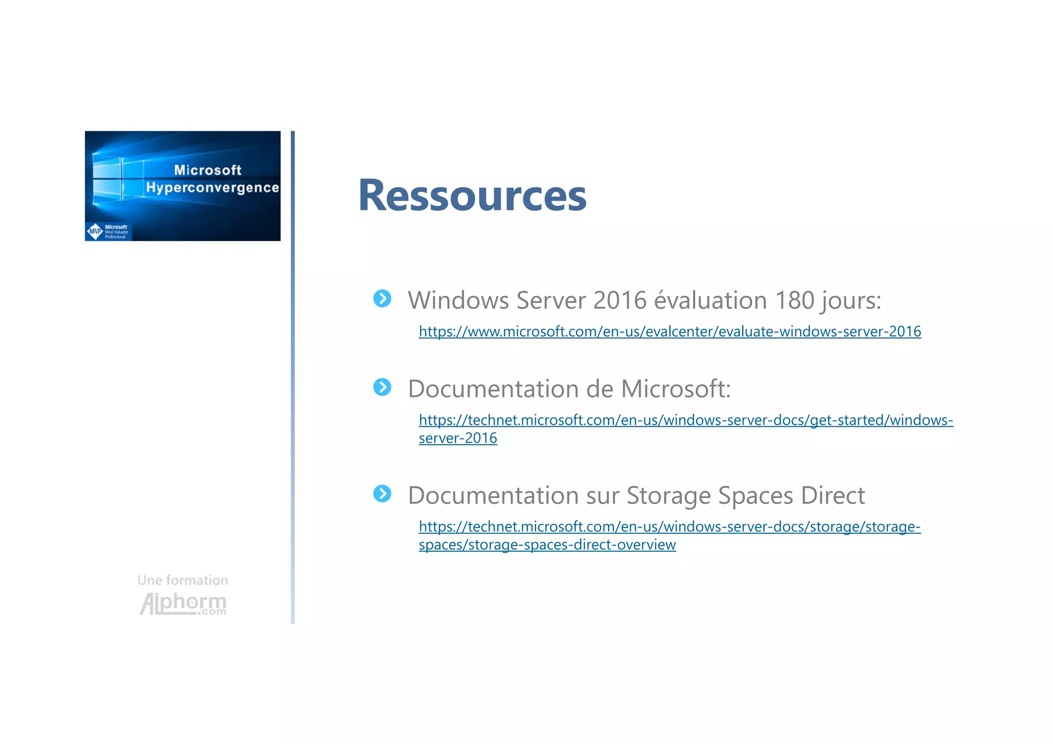 Une formation
Ressources
Windows Server 2016 évaluation 180 jours:
https://www.microsoft.com/en-us/evalcenter/evaluate-windows-server-2016
Documentation de Microsoft:
https://technet.microsoft.com/en-us/windows-server-docs/get-started/windows-
server-2016
Documentation sur Storage Spaces Direct
https://technet.microsoft.com/en-us/windows-server-docs/storage/storage-
spaces/storage-spaces-direct-overview
 