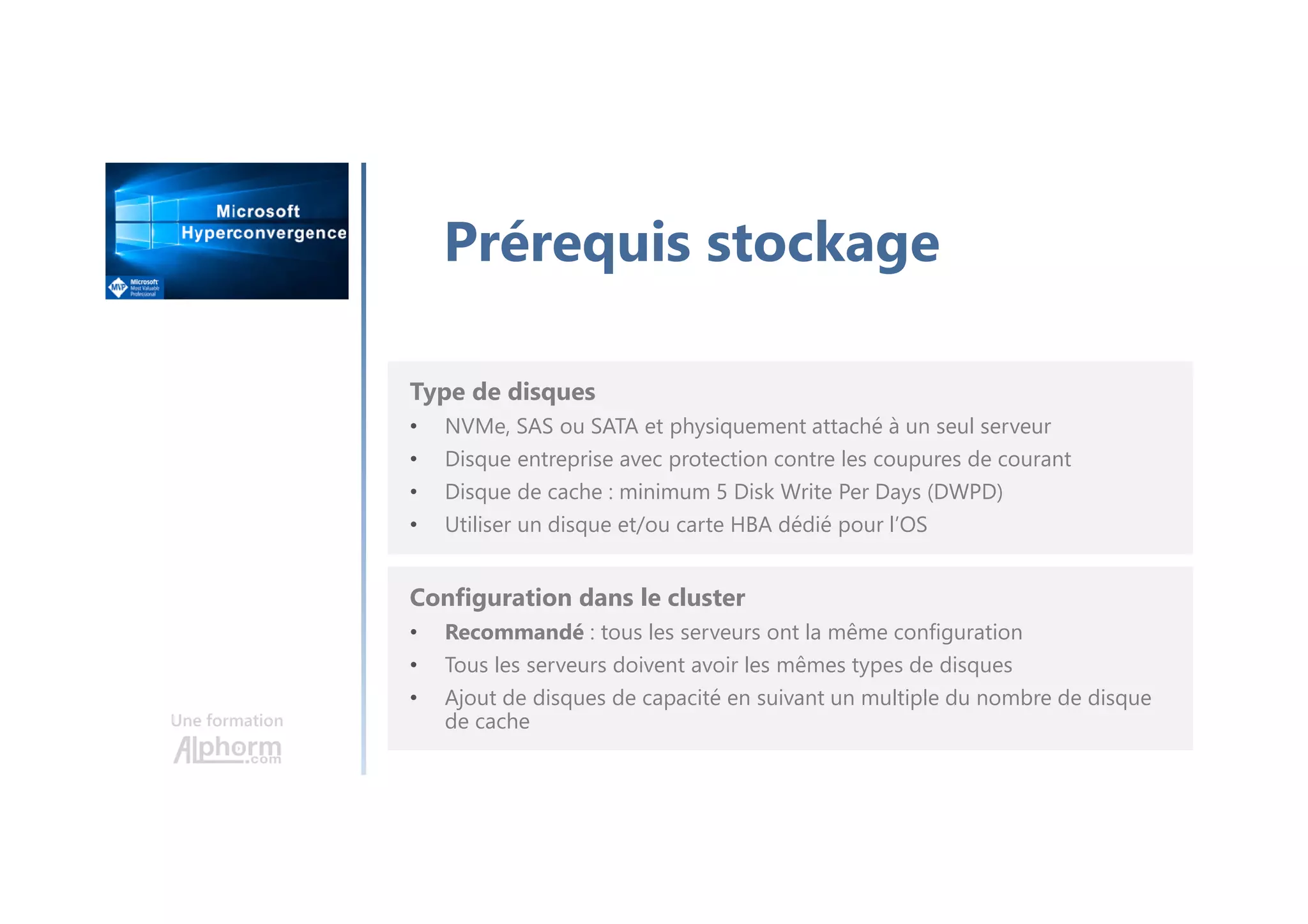 Une formation
Prérequis stockage
Type de disques
• NVMe, SAS ou SATA et physiquement attaché à un seul serveur
• Disque entreprise avec protection contre les coupures de courant
• Disque de cache : minimum 5 Disk Write Per Days (DWPD)
• Utiliser un disque et/ou carte HBA dédié pour l’OS
Configuration dans le cluster
• Recommandé : tous les serveurs ont la même configuration
• Tous les serveurs doivent avoir les mêmes types de disques
• Ajout de disques de capacité en suivant un multiple du nombre de disque
de cache
 
