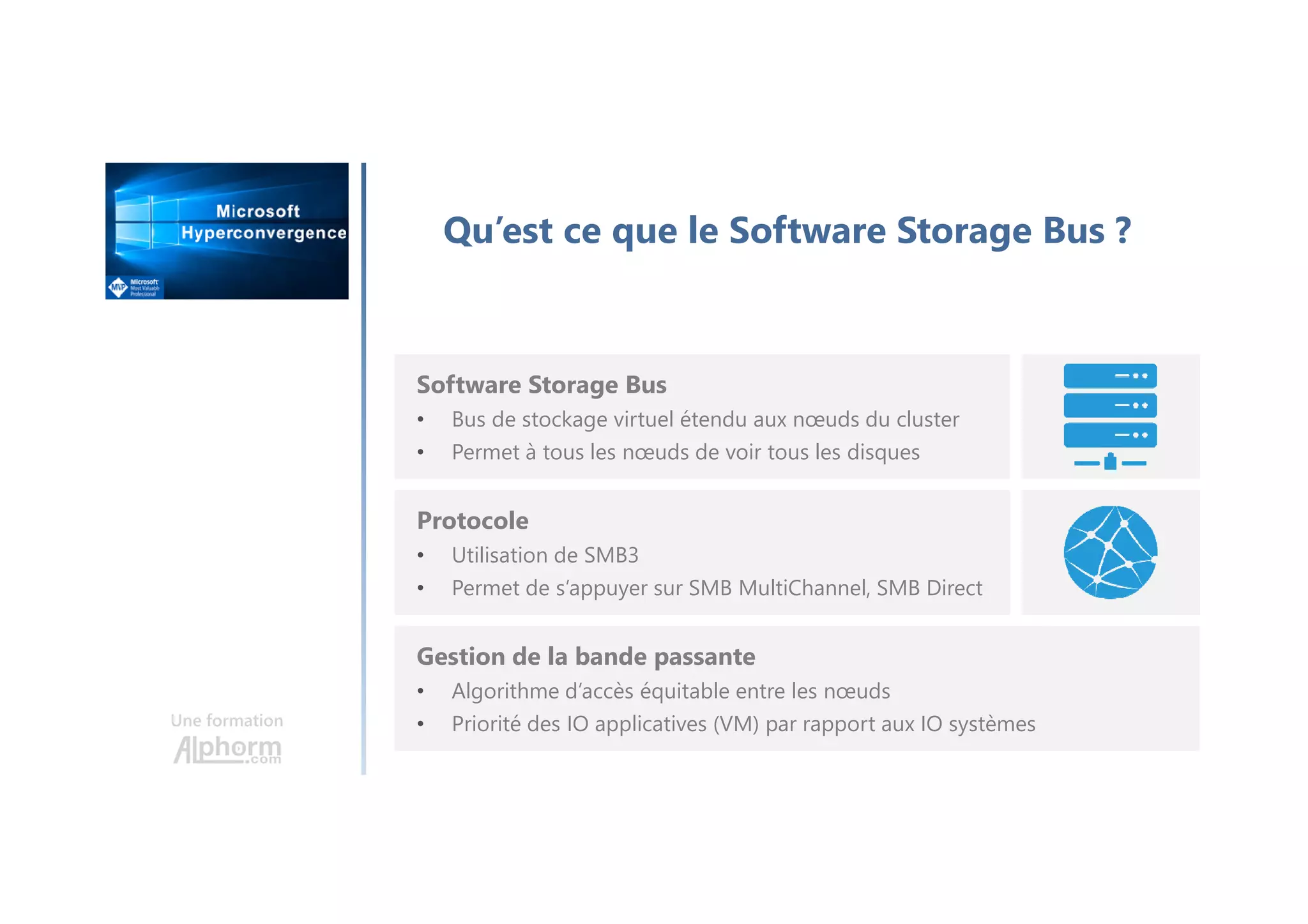 Une formation
Qu’est ce que le Software Storage Bus ?
Software Storage Bus
• Bus de stockage virtuel étendu aux nœuds du cluster
• Permet à tous les nœuds de voir tous les disques
Protocole
• Utilisation de SMB3
• Permet de s’appuyer sur SMB MultiChannel, SMB Direct
Gestion de la bande passante
• Algorithme d’accès équitable entre les nœuds
• Priorité des IO applicatives (VM) par rapport aux IO systèmes
 