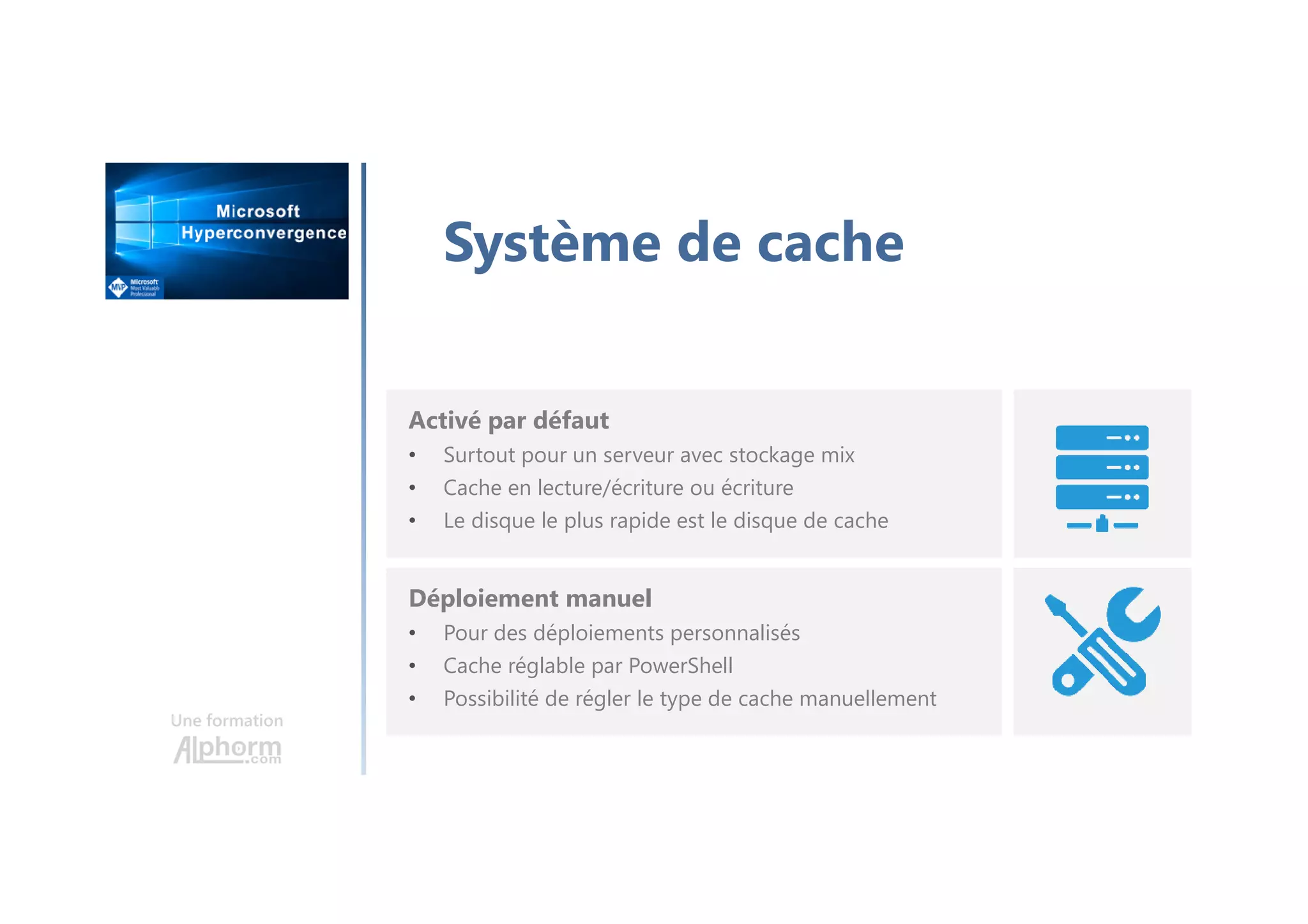 Une formation
Système de cache
Activé par défaut
• Surtout pour un serveur avec stockage mix
• Cache en lecture/écriture ou écriture
• Le disque le plus rapide est le disque de cache
Déploiement manuel
• Pour des déploiements personnalisés
• Cache réglable par PowerShell
• Possibilité de régler le type de cache manuellement
 