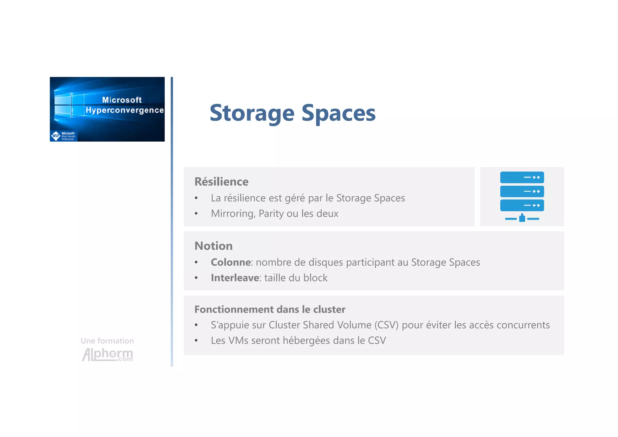 Une formation
Storage Spaces
Résilience
• La résilience est géré par le Storage Spaces
• Mirroring, Parity ou les deux
Notion
• Colonne: nombre de disques participant au Storage Spaces
• Interleave: taille du block
Fonctionnement dans le cluster
• S’appuie sur Cluster Shared Volume (CSV) pour éviter les accès concurrents
• Les VMs seront hébergées dans le CSV
 