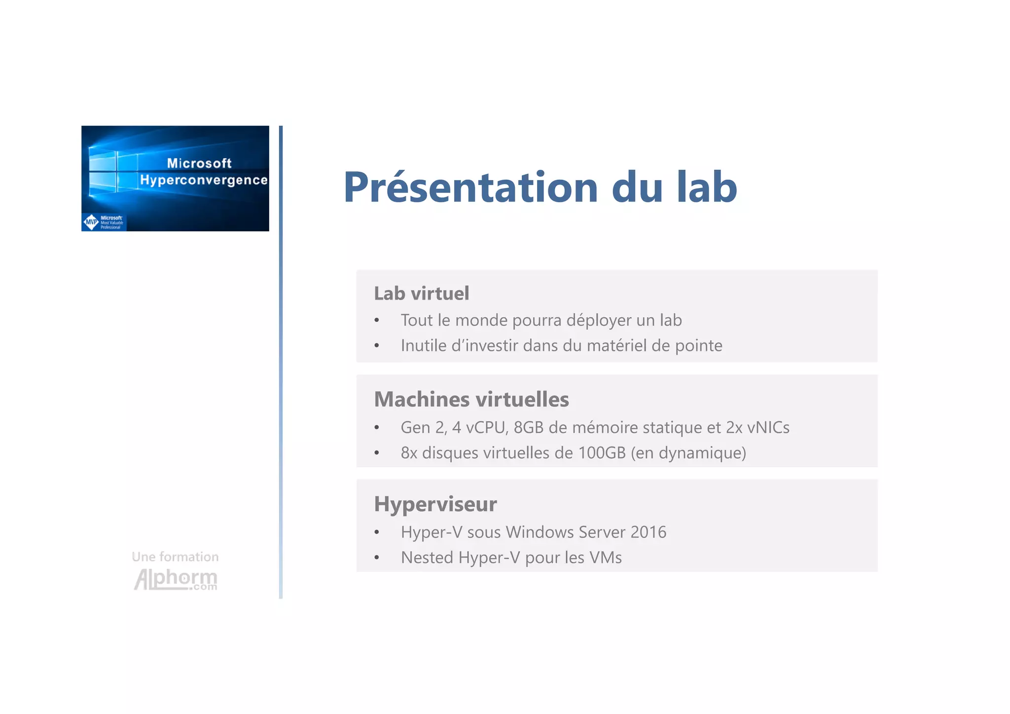 Une formation
Présentation du lab
Machines virtuelles
• Gen 2, 4 vCPU, 8GB de mémoire statique et 2x vNICs
• 8x disques virtuelles de 100GB (en dynamique)
Lab virtuel
• Tout le monde pourra déployer un lab
• Inutile d’investir dans du matériel de pointe
Hyperviseur
• Hyper-V sous Windows Server 2016
• Nested Hyper-V pour les VMs
 