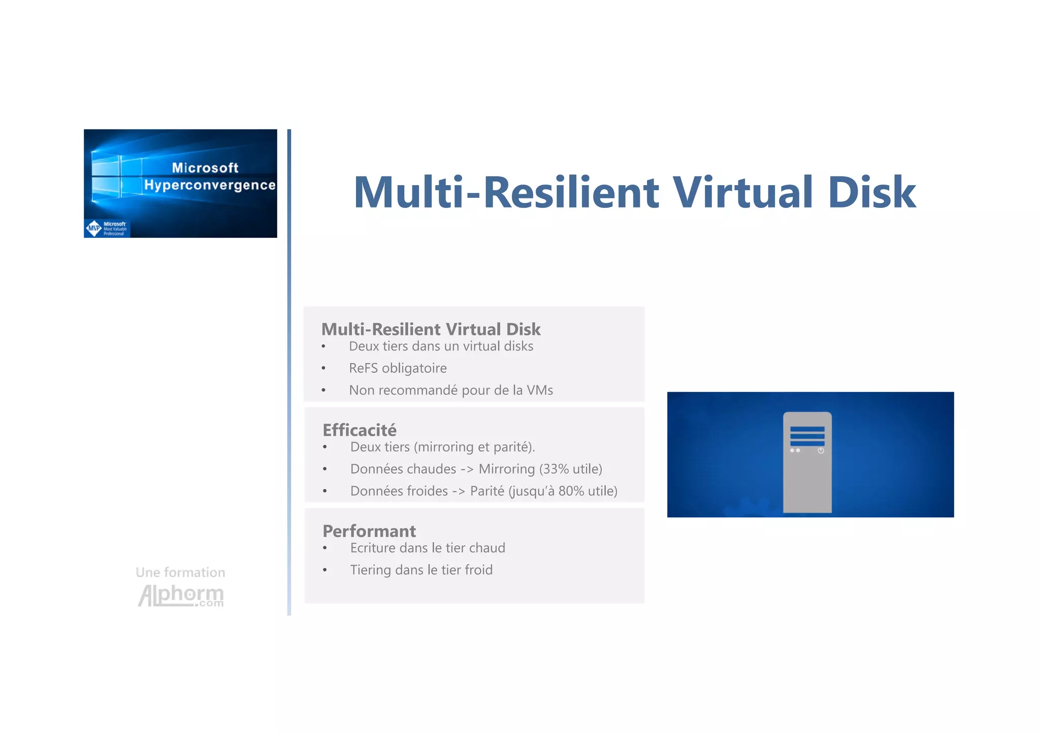 Une formation
Multi-Resilient Virtual Disk
Multi-Resilient Virtual Disk
• Deux tiers dans un virtual disks
• ReFS obligatoire
• Non recommandé pour de la VMs
Efficacité
• Deux tiers (mirroring et parité).
• Données chaudes -> Mirroring (33% utile)
• Données froides -> Parité (jusqu’à 80% utile)
Performant
• Ecriture dans le tier chaud
• Tiering dans le tier froid
 