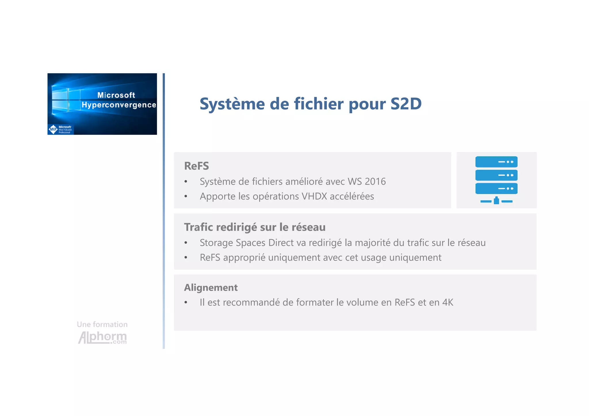 Une formation
Système de fichier pour S2D
ReFS
• Système de fichiers amélioré avec WS 2016
• Apporte les opérations VHDX accélérées
Trafic redirigé sur le réseau
• Storage Spaces Direct va redirigé la majorité du trafic sur le réseau
• ReFS approprié uniquement avec cet usage uniquement
Alignement
• Il est recommandé de formater le volume en ReFS et en 4K
 