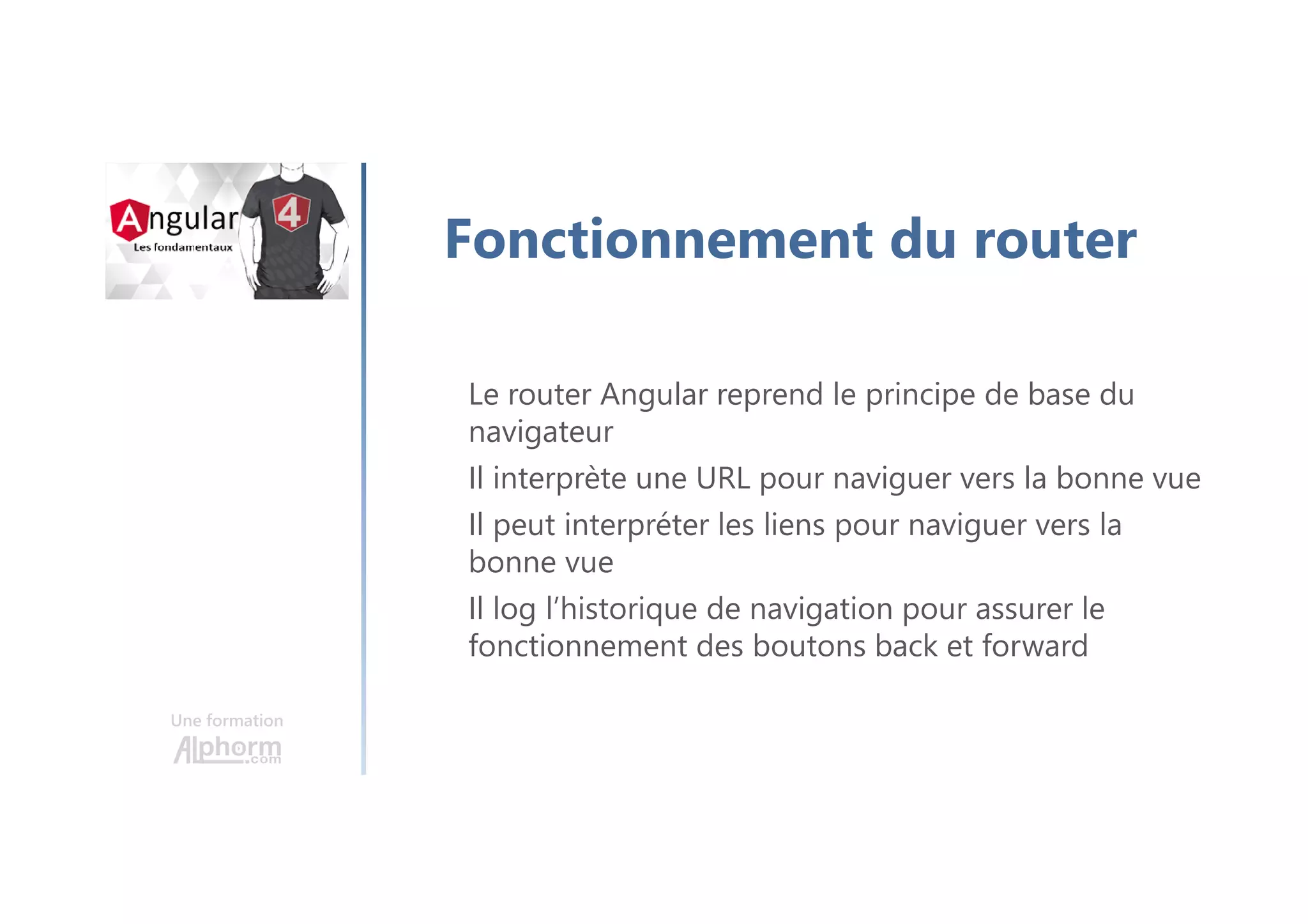 Une formation
Fonctionnement du router
Le router Angular reprend le principe de base du
navigateur
Il interprète une URL pour naviguer vers la bonne vue
Il peut interpréter les liens pour naviguer vers la
bonne vue
Il log l’historique de navigation pour assurer le
fonctionnement des boutons back et forward
 