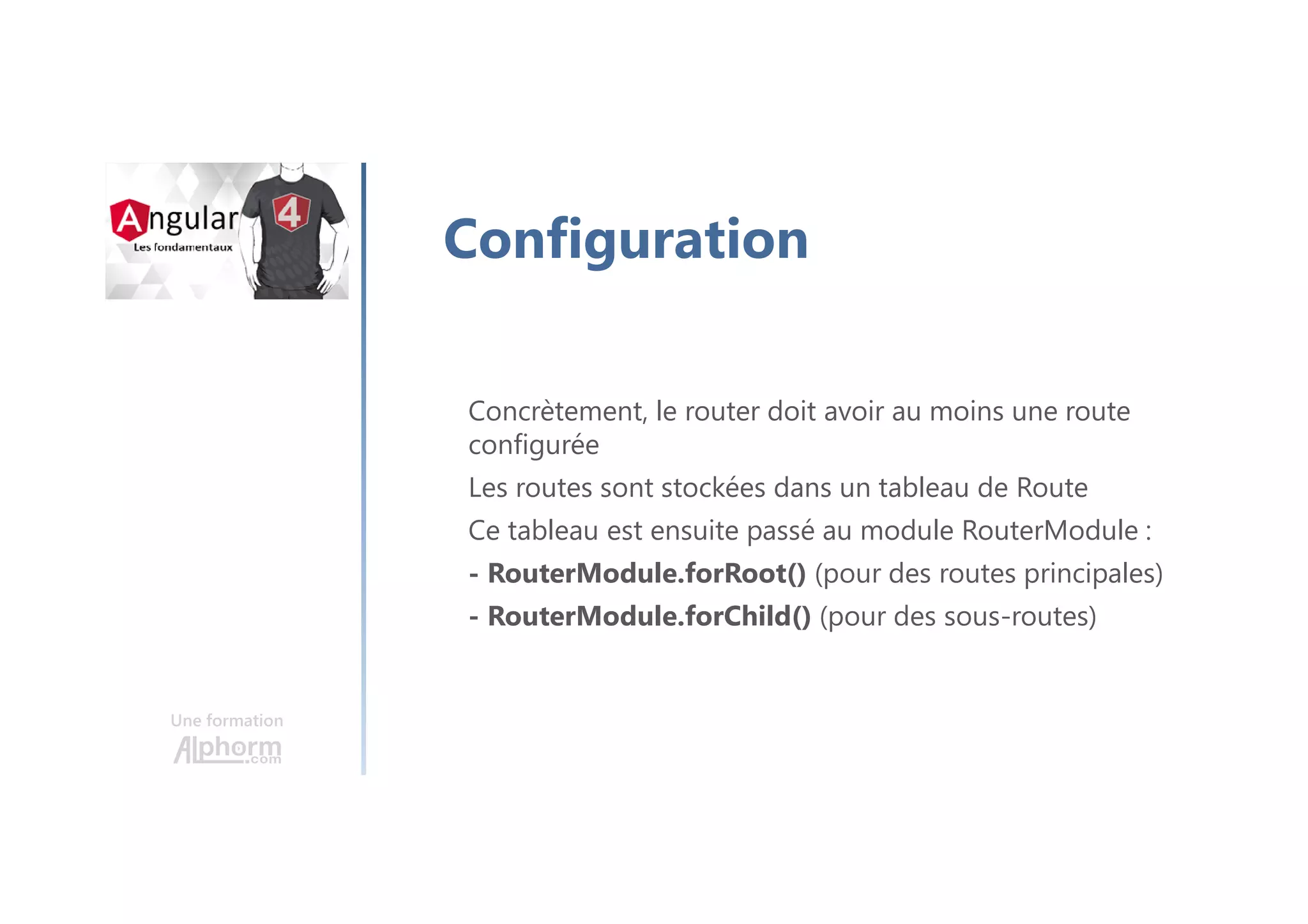 Une formation
Configuration
Concrètement, le router doit avoir au moins une route
configurée
Les routes sont stockées dans un tableau de Route
Ce tableau est ensuite passé au module RouterModule :
- RouterModule.forRoot() (pour des routes principales)
- RouterModule.forChild() (pour des sous-routes)
 