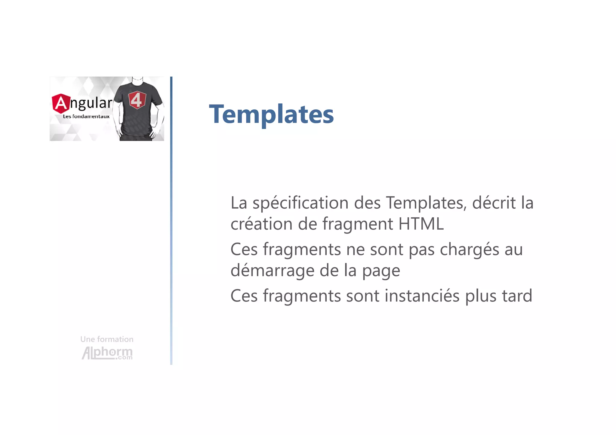 Une formation
Templates
La spécification des Templates, décrit la
création de fragment HTML
Ces fragments ne sont pas chargés au
démarrage de la page
Ces fragments sont instanciés plus tard
 