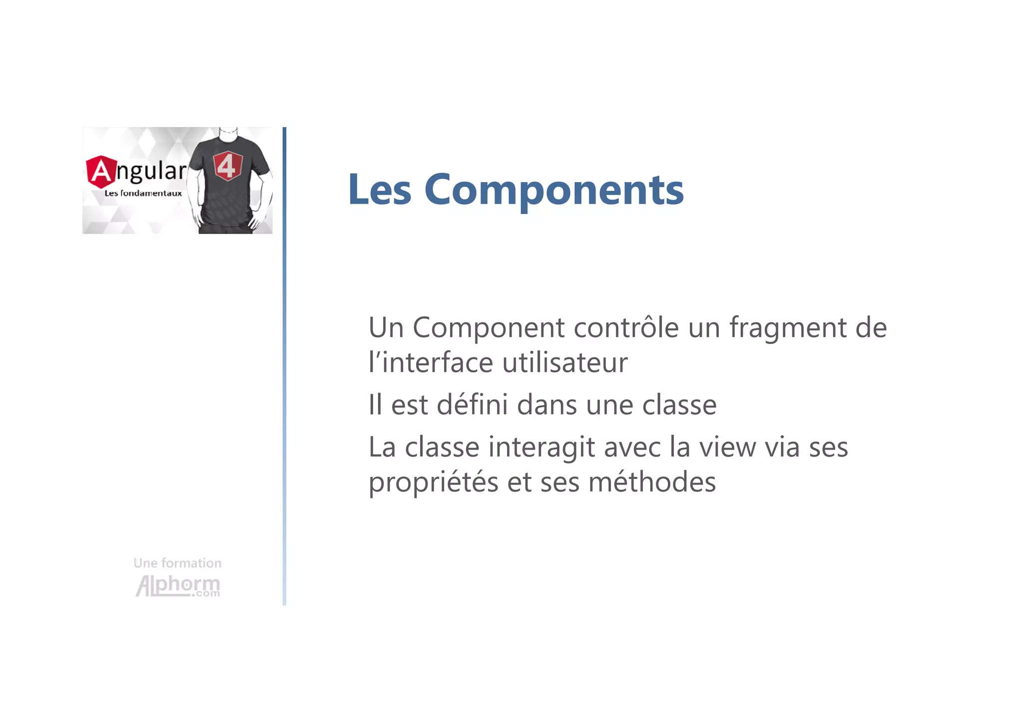 Une formation
Les Components
Un Component contrôle un fragment de
l’interface utilisateur
Il est défini dans une classe
La classe interagit avec la view via ses
propriétés et ses méthodes
 