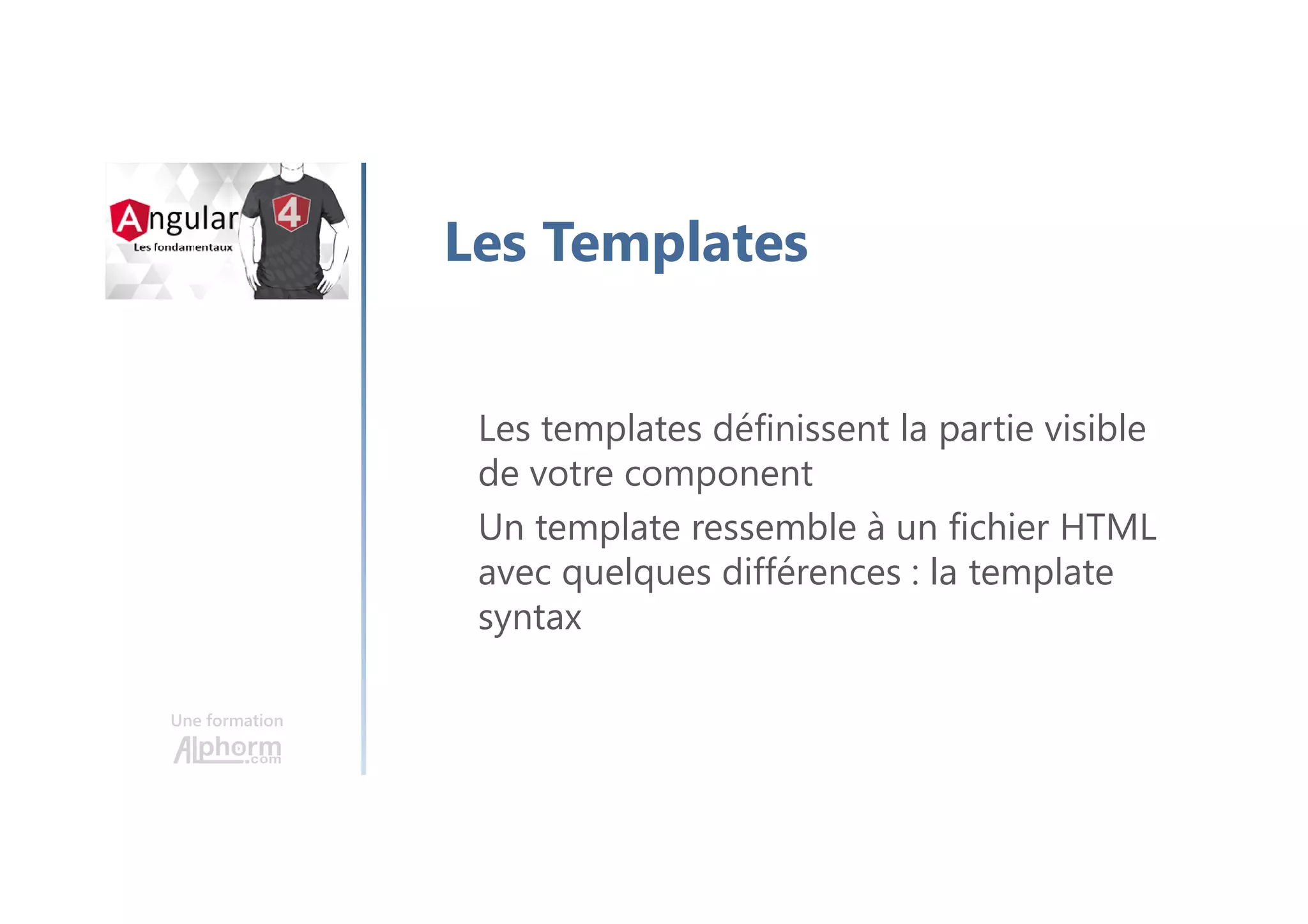 Une formation
Les Templates
Les templates définissent la partie visible
de votre component
Un template ressemble à un fichier HTML
avec quelques différences : la template
syntax
 