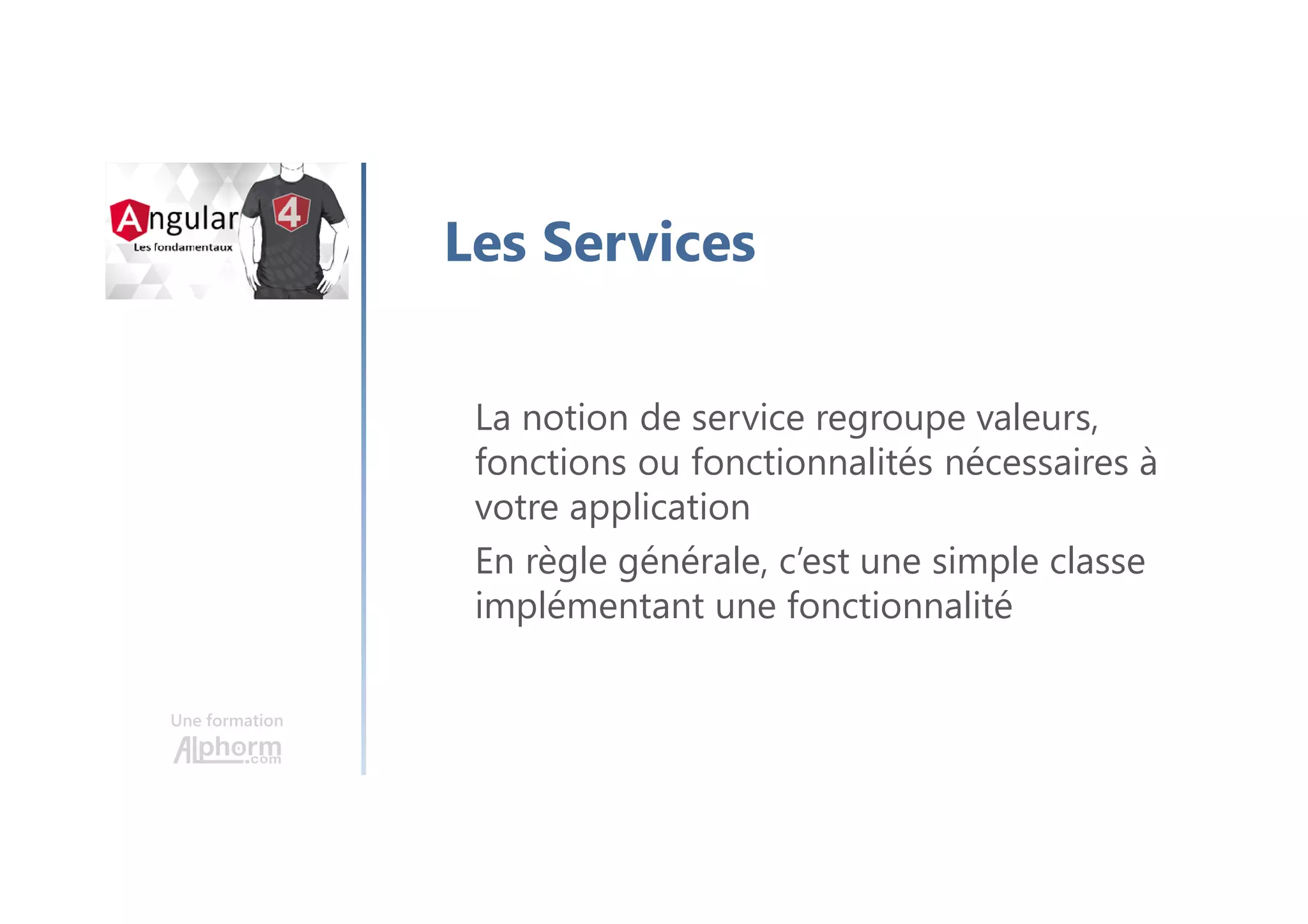 Une formation
Les Services
La notion de service regroupe valeurs,
fonctions ou fonctionnalités nécessaires à
votre application
En règle générale, c’est une simple classe
implémentant une fonctionnalité
 