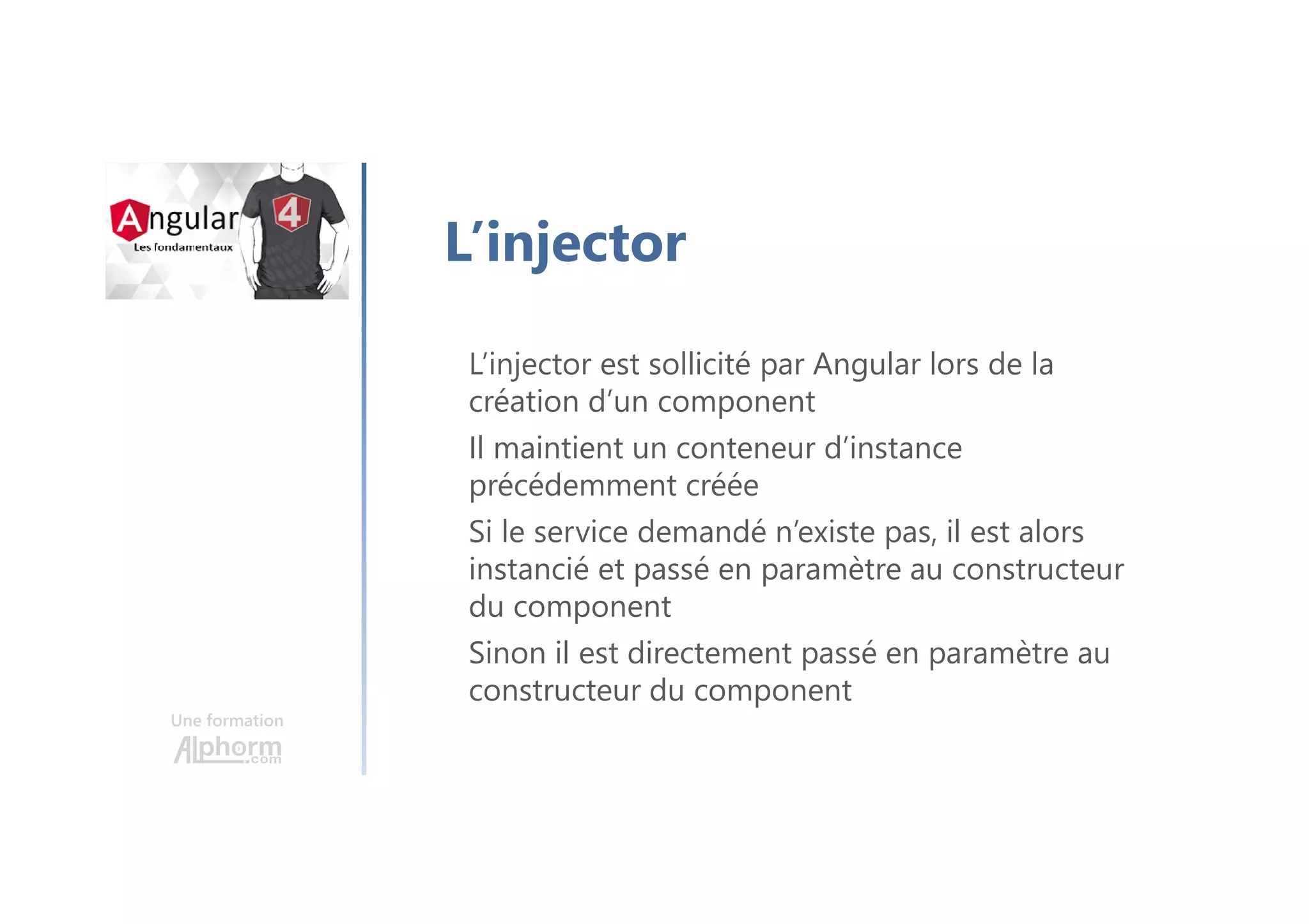 Une formation
L’injector
L’injector est sollicité par Angular lors de la
création d’un component
Il maintient un conteneur d’instance
précédemment créée
Si le service demandé n’existe pas, il est alors
instancié et passé en paramètre au constructeur
du component
Sinon il est directement passé en paramètre au
constructeur du component
 