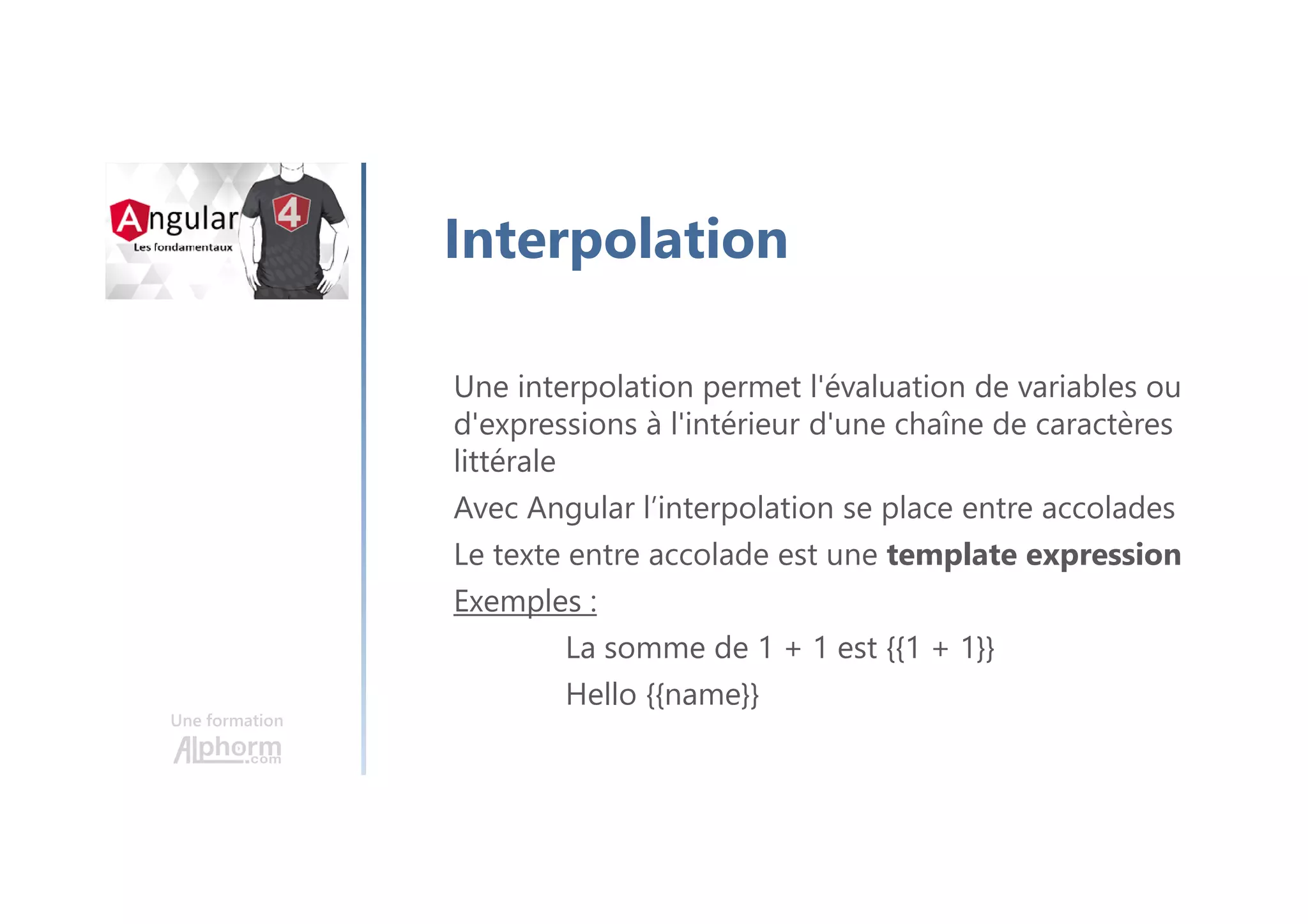 Une formation
Interpolation
Une interpolation permet l'évaluation de variables ou
d'expressions à l'intérieur d'une chaîne de caractères
littérale
Avec Angular l’interpolation se place entre accolades
Le texte entre accolade est une template expression
Exemples :
La somme de 1 + 1 est {{1 + 1}}
Hello {﻿{name}}
 