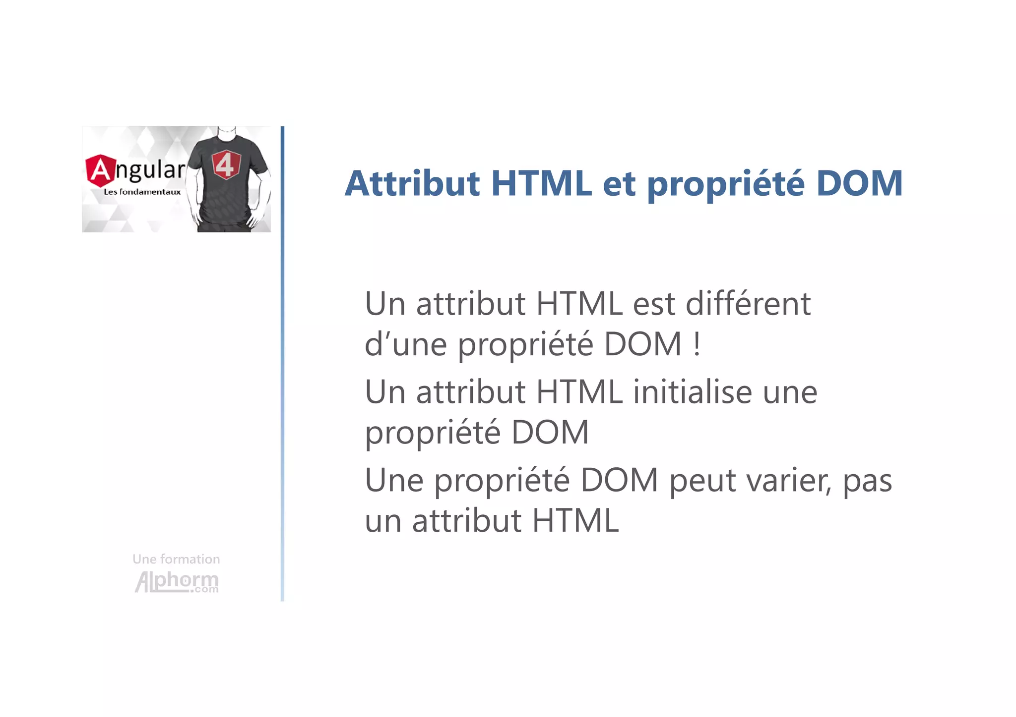 Une formation
Attribut HTML et propriété DOM
Un attribut HTML est différent
d’une propriété DOM !
Un attribut HTML initialise une
propriété DOM
Une propriété DOM peut varier, pas
un attribut HTML
 