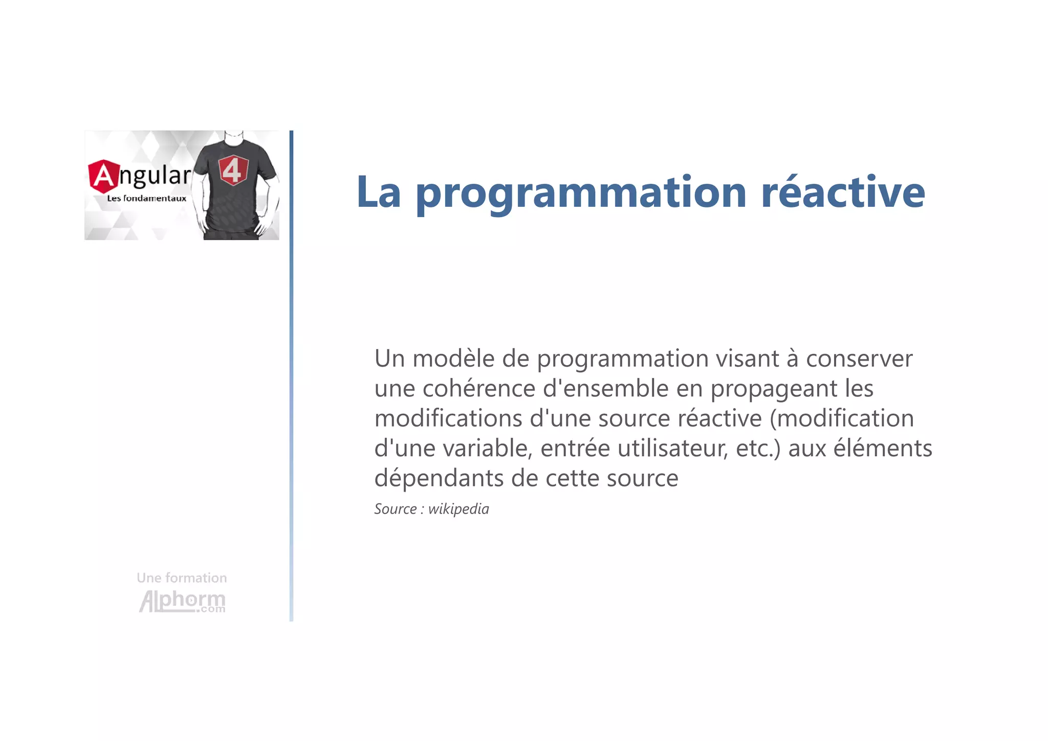Une formation
La programmation réactive
Un modèle de programmation visant à conserver
une cohérence d'ensemble en propageant les
modifications d'une source réactive (modification
d'une variable, entrée utilisateur, etc.) aux éléments
dépendants de cette source
Source : wikipedia
 