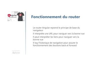 Une formation
Fonctionnement du router
Le router Angular reprend le principe de base du
navigateur
Il interprète une URL pour naviguer vers la bonne vue
Il peut interpréter les liens pour naviguer vers la
bonne vue
Il log l’historique de navigation pour assurer le
fonctionnement des boutons back et forward
 