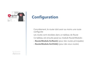Une formation
Configuration
Concrètement, le router doit avoir au moins une route
configurée
Les routes sont stockées dans un tableau de Route
Ce tableau est ensuite passé au module RouterModule :
- RouterModule.forRoot() (pour des routes principales)
- RouterModule.forChild() (pour des sous-routes)
 