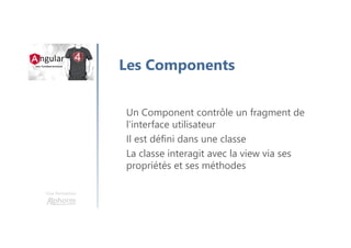 Une formation
Les Components
Un Component contrôle un fragment de
l’interface utilisateur
Il est défini dans une classe
La classe interagit avec la view via ses
propriétés et ses méthodes
 