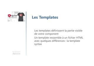 Une formation
Les Templates
Les templates définissent la partie visible
de votre component
Un template ressemble à un fichier HTML
avec quelques différences : la template
syntax
 