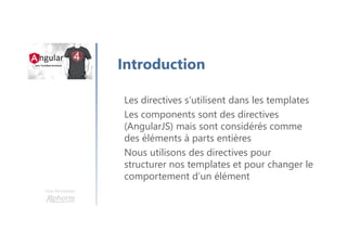 Une formation
Introduction
Les directives s’utilisent dans les templates
Les components sont des directives
(AngularJS) mais sont considérés comme
des éléments à parts entières
Nous utilisons des directives pour
structurer nos templates et pour changer le
comportement d’un élément
 